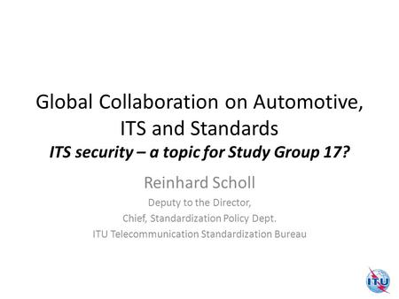 Global Collaboration on Automotive, ITS and Standards ITS security – a topic for Study Group 17? Reinhard Scholl Deputy to the Director, Chief, Standardization.