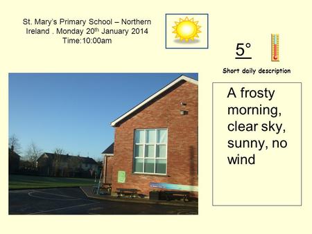 St. Mary’s Primary School – Northern Ireland. Monday 20 th January 2014 Time:10:00am Short daily description 5° A frosty morning, clear sky, sunny, no.