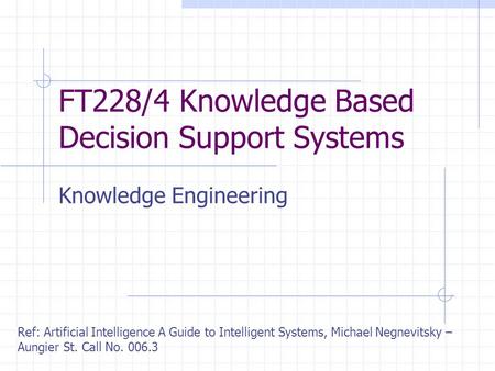 FT228/4 Knowledge Based Decision Support Systems Knowledge Engineering Ref: Artificial Intelligence A Guide to Intelligent Systems, Michael Negnevitsky.