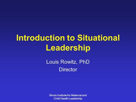 Illinois Institute for Maternal and Child Health Leadership Introduction to Situational Leadership Louis Rowitz, PhD Director.