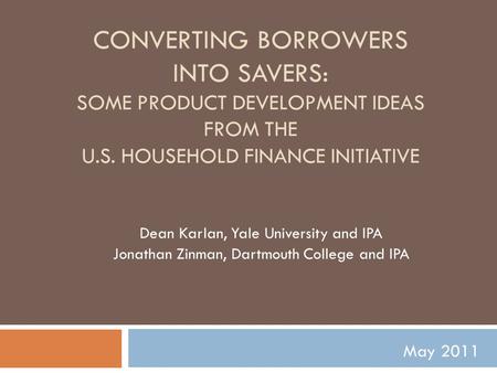 CONVERTING BORROWERS INTO SAVERS: SOME PRODUCT DEVELOPMENT IDEAS FROM THE U.S. HOUSEHOLD FINANCE INITIATIVE Dean Karlan, Yale University and IPA Jonathan.
