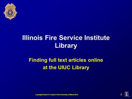 Illinois Fire Service Institute Library Finding full text articles online at the UIUC Library 1 Copyright Board of Trustees of the University of Illinois.