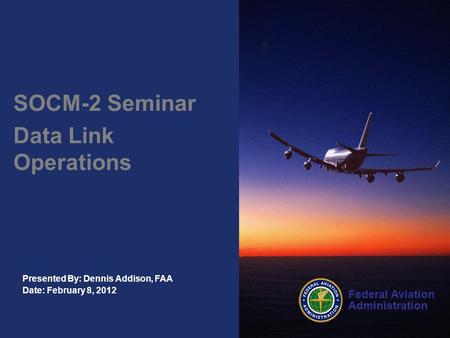 Federal Aviation Administration Presented By: Dennis Addison, FAA Date: February 8, 2012 SOCM-2 Seminar Data Link Operations.