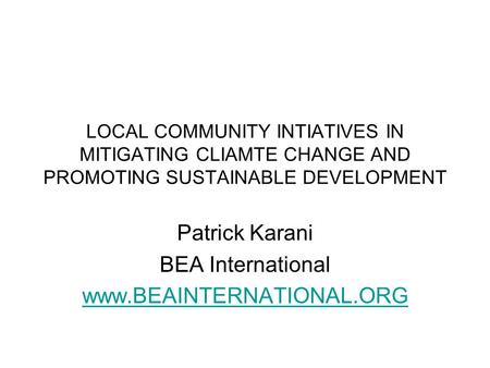 LOCAL COMMUNITY INTIATIVES IN MITIGATING CLIAMTE CHANGE AND PROMOTING SUSTAINABLE DEVELOPMENT Patrick Karani BEA International www.BEAINTERNATIONAL.ORG.