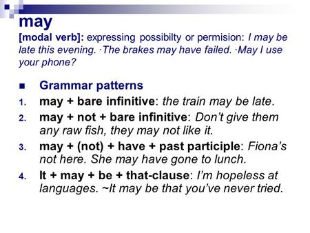 may [modal verb]: expressing possibilty or permision: I may be late this evening. ·The brakes may have failed. ·May I use your phone? Grammar patterns.