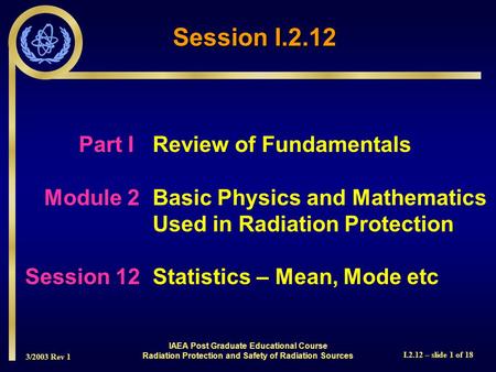 3/2003 Rev 1 I.2.12 – slide 1 of 18 Part I Review of Fundamentals Module 2Basic Physics and Mathematics Used in Radiation Protection Session 12Statistics.