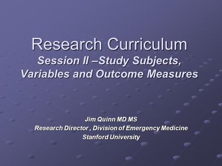 Research Curriculum Session II –Study Subjects, Variables and Outcome Measures Jim Quinn MD MS Research Director, Division of Emergency Medicine Stanford.
