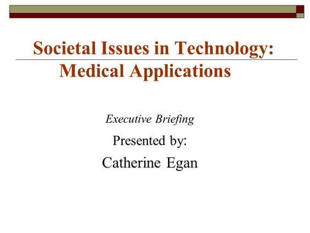 Societal Issues in Technology: Medical Applications Executive Briefing Presented by : Catherine Egan.