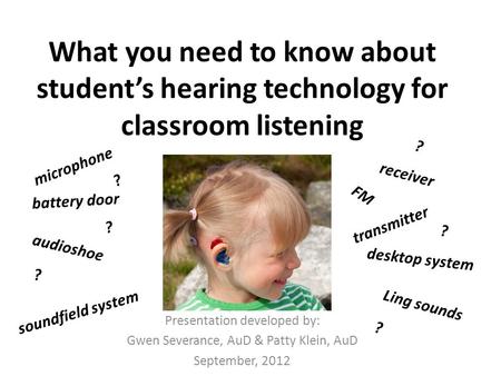 What you need to know about student’s hearing technology for classroom listening Presentation developed by: Gwen Severance, AuD & Patty Klein, AuD September,