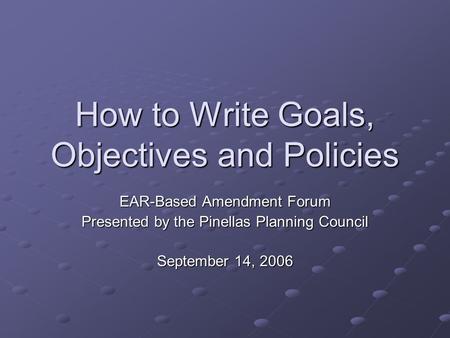 How to Write Goals, Objectives and Policies EAR-Based Amendment Forum Presented by the Pinellas Planning Council September 14, 2006.