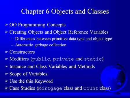 Chapter 6 Objects and Classes F OO Programming Concepts F Creating Objects and Object Reference Variables –Differences between primitive data type and.