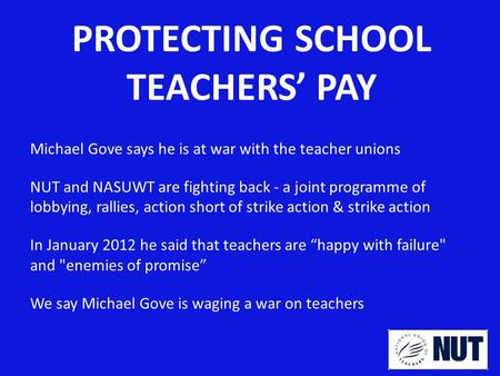 PROTECTING SCHOOL TEACHERS’ PAY Michael Gove says he is at war with the teacher unions NUT and NASUWT are fighting back - a joint programme of lobbying,