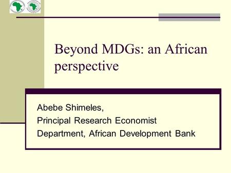 Beyond MDGs: an African perspective Abebe Shimeles, Principal Research Economist Department, African Development Bank.