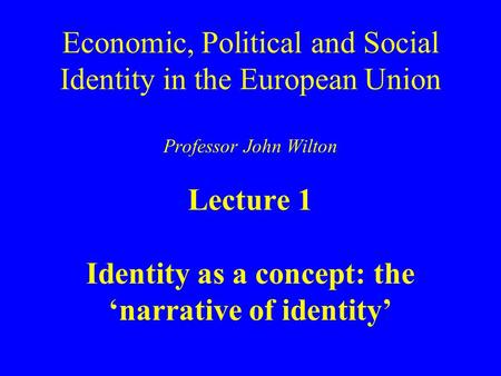 Economic, Political and Social Identity in the European Union Professor John Wilton Lecture 1 Identity as a concept: the ‘narrative of identity’