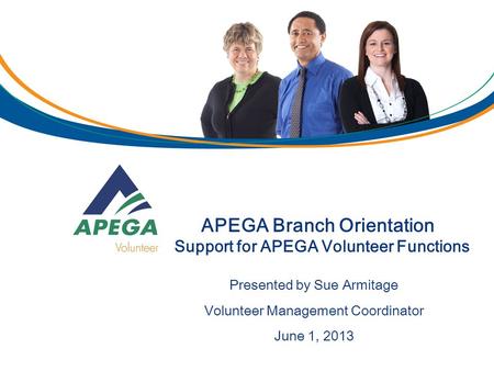 APEGA Branch Orientation Support for APEGA Volunteer Functions Presented by Sue Armitage Volunteer Management Coordinator June 1, 2013.