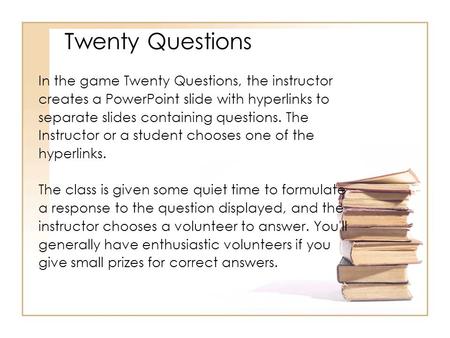 In the game Twenty Questions, the instructor creates a PowerPoint slide with hyperlinks to separate slides containing questions. The Instructor or a student.