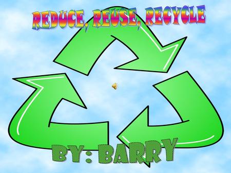 REDUCE, REUSE, RECYCLE By: Barry.