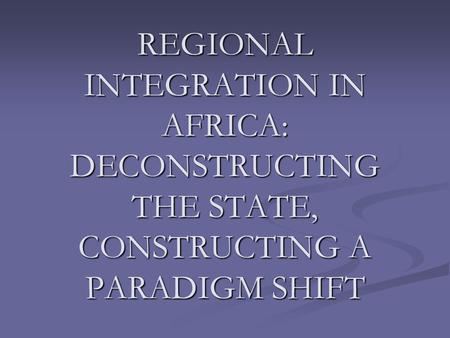 REGIONAL INTEGRATION IN AFRICA: DECONSTRUCTING THE STATE, CONSTRUCTING A PARADIGM SHIFT.