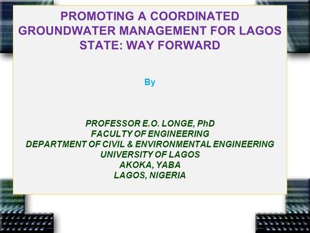PROMOTING A COORDINATED GROUNDWATER MANAGEMENT FOR LAGOS STATE: WAY FORWARD By PROFESSOR E.O. LONGE, PhD FACULTY OF ENGINEERING DEPARTMENT OF CIVIL & ENVIRONMENTAL.