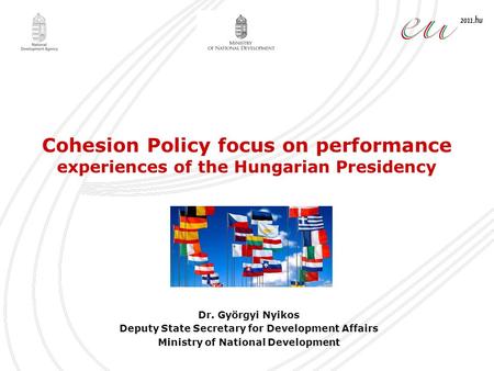Cohesion Policy focus on performance experiences of the Hungarian Presidency Dr. Györgyi Nyikos Deputy State Secretary for Development Affairs Ministry.