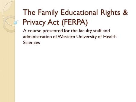 The Family Educational Rights & Privacy Act (FERPA) A course presented for the faculty, staff and administration of Western University of Health Sciences.