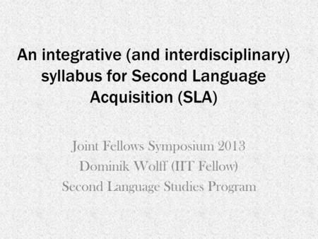 An integrative (and interdisciplinary) syllabus for Second Language Acquisition (SLA) Joint Fellows Symposium 2013 Dominik Wolff (IIT Fellow) Second Language.