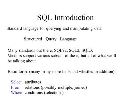 SQL Introduction Standard language for querying and manipulating data Structured Query Language Many standards out there: SQL92, SQL2, SQL3. Vendors support.