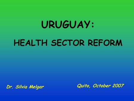 URUGUAY: HEALTH SECTOR REFORM Dr. Silvia Melgar Quito, October 2007.