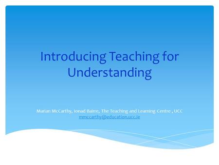 Introducing Teaching for Understanding Marian McCarthy, Ionad Bairre, The Teaching and Learning Centre, UCC