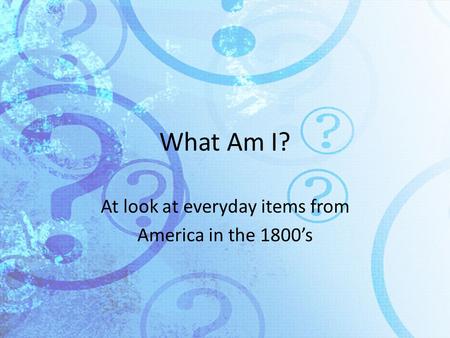 What Am I? At look at everyday items from America in the 1800’s.