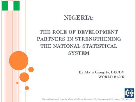 NIGERIA: THE ROLE OF DEVELOPMENT PARTNERS IN STRENGTHENING THE NATIONAL STATISTICAL SYSTEM By Alain Gaugris, DECDG WORLD BANK National Statistical User.