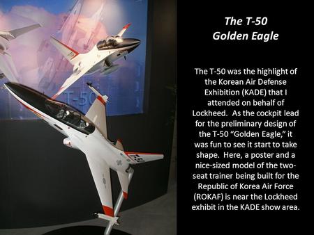 The T-50 was the highlight of the Korean Air Defense Exhibition (KADE) that I attended on behalf of Lockheed. As the cockpit lead for the preliminary design.