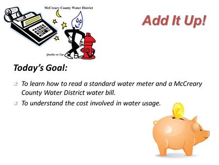 Add It Up! Today’s Goal: To learn how to read a standard water meter and a McCreary County Water District water bill. To understand the cost involved in.