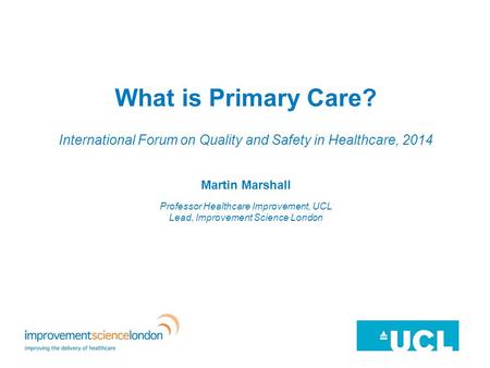 What is Primary Care? International Forum on Quality and Safety in Healthcare, 2014 Martin Marshall Professor Healthcare Improvement, UCL Lead, Improvement.
