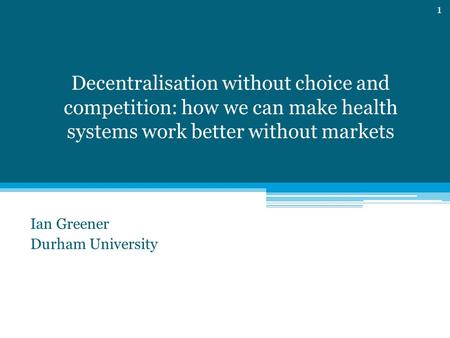 Decentralisation without choice and competition: how we can make health systems work better without markets Ian Greener Durham University 1.