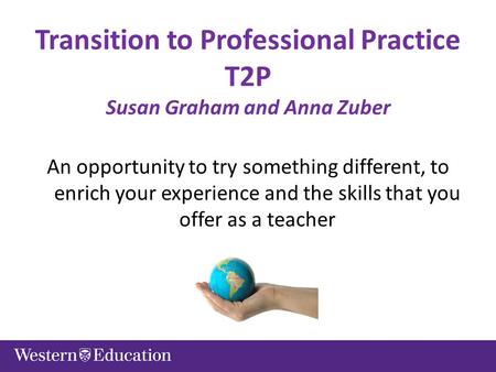Transition to Professional Practice T2P Susan Graham and Anna Zuber An opportunity to try something different, to enrich your experience and the skills.