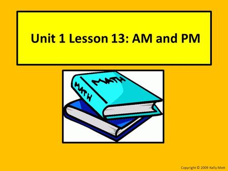 Unit 1 Lesson 13: AM and PM Copyright © 2009 Kelly Mott.