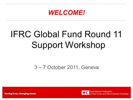Www.ifrc.org Saving lives, changing minds. WELCOME! IFRC Global Fund Round 11 Support Workshop 3 – 7 October 2011, Geneva.