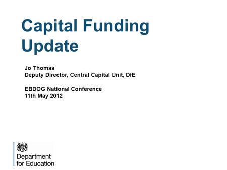 Capital Funding Update Jo Thomas Deputy Director, Central Capital Unit, DfE EBDOG National Conference 11th May 2012.