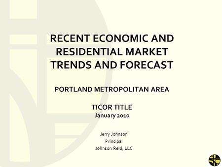 RECENT ECONOMIC AND RESIDENTIAL MARKET TRENDS AND FORECAST PORTLAND METROPOLITAN AREA TICOR TITLE January 2010 Jerry Johnson Principal Johnson Reid, LLC.