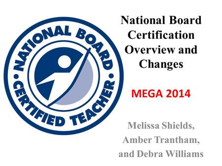 National Board Certification Overview and Changes MEGA 2014 Melissa Shields, Amber Trantham, and Debra Williams.