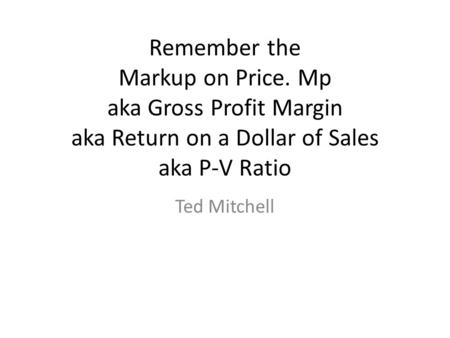 Remember the Markup on Price. Mp aka Gross Profit Margin aka Return on a Dollar of Sales aka P-V Ratio Ted Mitchell.