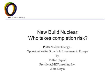New Build Nuclear: Who takes completion risk? Platts Nuclear Energy – Opportunities for Growth & Investment in Europe by Milton Caplan President, MZConsulting.