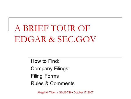 A BRIEF TOUR OF EDGAR & SEC.GOV How to Find: Company Filings Filing Forms Rules & Comments Abigail H. Tilden GSLIS 786 October 17, 2007.