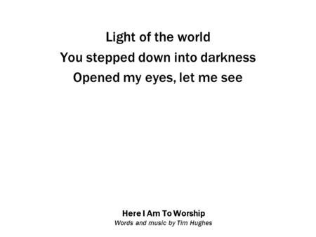 Here I Am To Worship Words and music by Tim Hughes Light of the world You stepped down into darkness Opened my eyes, let me see.