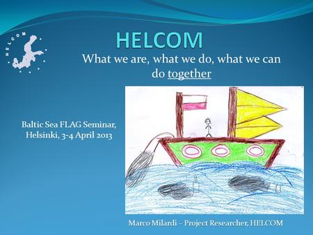 What we are, what we do, what we can do together Marco Milardi – Project Researcher, HELCOM Baltic Sea FLAG Seminar, Helsinki, 3-4 April 2013.
