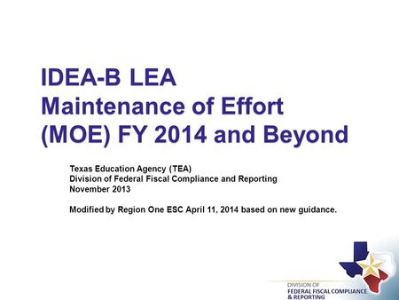 IDEA-B LEA Maintenance of Effort (MOE) FY 2014 and Beyond Texas Education Agency (TEA) Division of Federal Fiscal Compliance and Reporting November 2013.