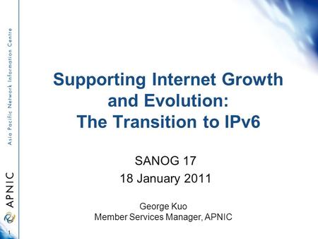 Supporting Internet Growth and Evolution: The Transition to IPv6 SANOG 17 18 January 2011 1 George Kuo Member Services Manager, APNIC.