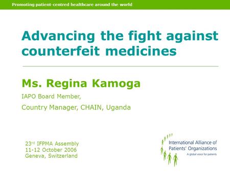 Promoting patient-centred healthcare around the world Advancing the fight against counterfeit medicines Ms. Regina Kamoga IAPO Board Member, Country Manager,