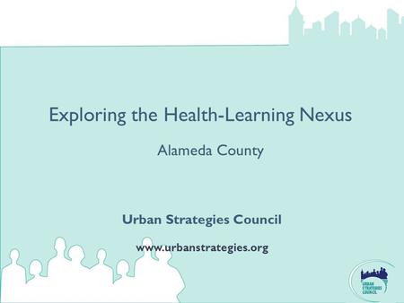 Exploring the Health-Learning Nexus Urban Strategies Council www.urbanstrategies.org Alameda County.